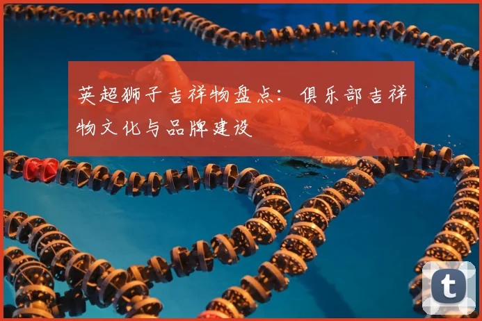 英超狮子吉祥物盘点：俱乐部吉祥物文化与品牌建设