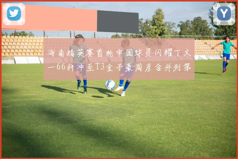 海南精英赛首轮中国球员闪耀丁文一66杆冲至T3金子豪周彦含并列第十