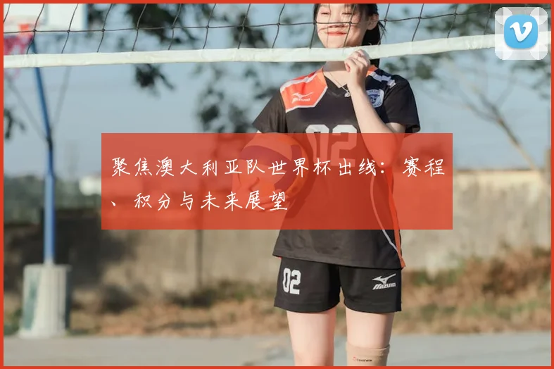 聚焦澳大利亚队世界杯出线：赛程、积分与未来展望