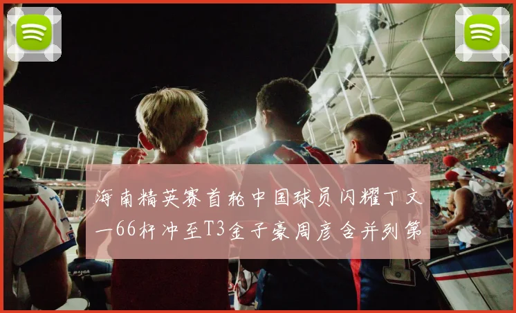 海南精英赛首轮中国球员闪耀丁文一66杆冲至T3金子豪周彦含并列第十
