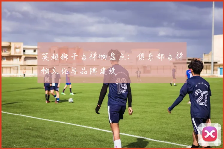 英超狮子吉祥物盘点：俱乐部吉祥物文化与品牌建设