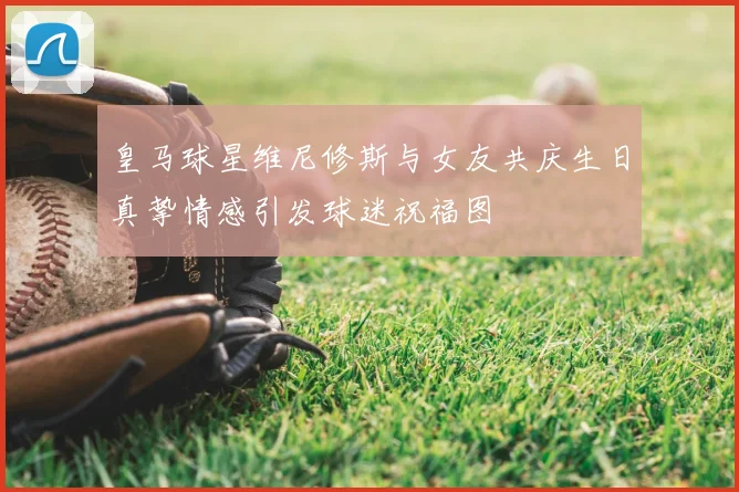 皇马球星维尼修斯与女友共庆生日真挚情感引发球迷祝福图