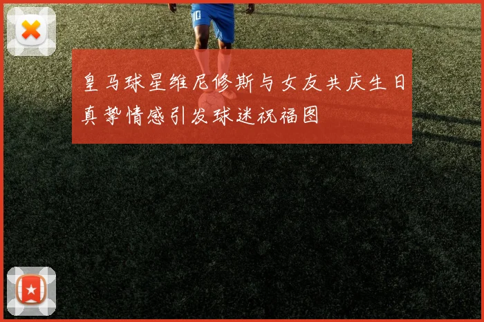 皇马球星维尼修斯与女友共庆生日真挚情感引发球迷祝福图