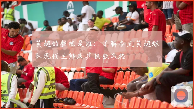 英超的教练是谁：了解各支英超球队现任主帅及其执教风格