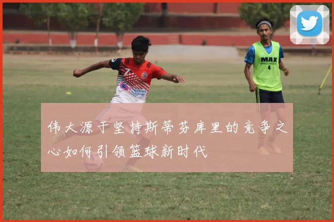 伟大源于坚持斯蒂芬库里的竞争之心如何引领篮球新时代